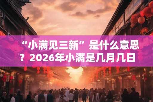 “小满见三新”是什么意思？2026年小满是几月几日？