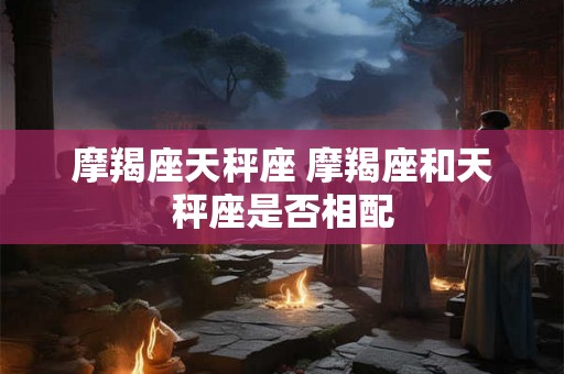 摩羯座天秤座 摩羯座和天秤座是否相配 摩羯座天秤座 摩羯座和天秤座是否相配
