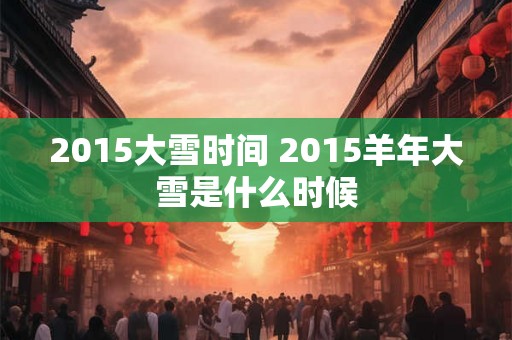 2015大雪时间 2015羊年大雪是什么时候