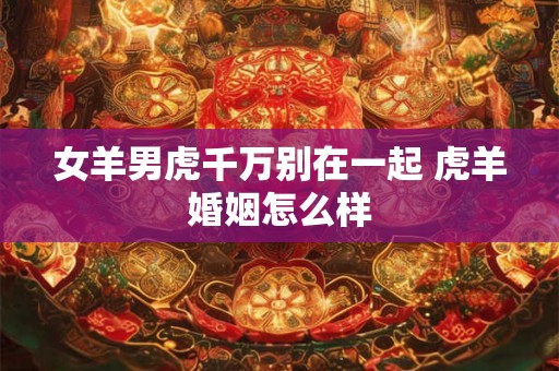 女羊男虎千万别在一起 虎羊婚姻怎么样 女羊男虎千万别在一起 虎羊婚姻怎么样
