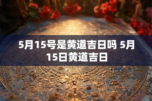 5月15号是黄道吉日吗 5月15日黄道吉日