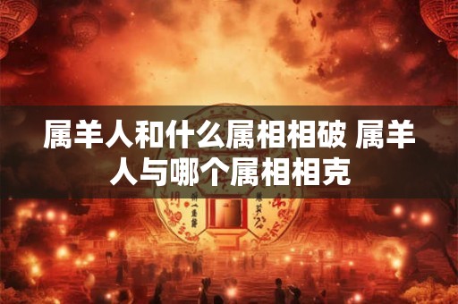 属羊人和什么属相相破 属羊人与哪个属相相克 属羊人和什么属相相破 属羊人与哪个属相相克