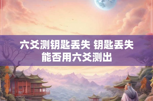 六爻测钥匙丢失 钥匙丢失能否用六爻测出 六爻测钥匙丢失 钥匙丢失能否用六爻测出