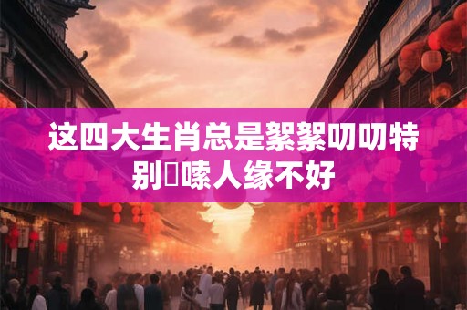 这四大生肖总是絮絮叨叨特别啰嗦人缘不好