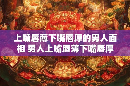上嘴唇薄下嘴唇厚的男人面相 男人上嘴唇薄下嘴唇厚的面相象征什么