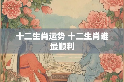 十二生肖运势 十二生肖谁最顺利 十二生肖运势 十二生肖谁最顺利