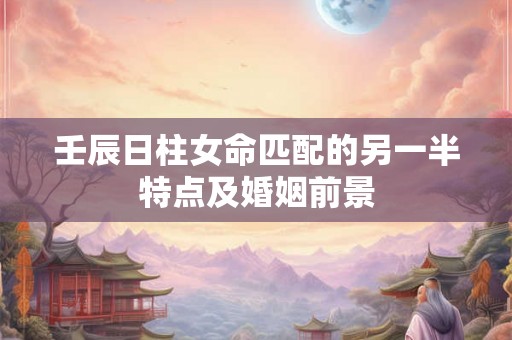 壬辰日柱女命匹配的另一半特点及婚姻前景
