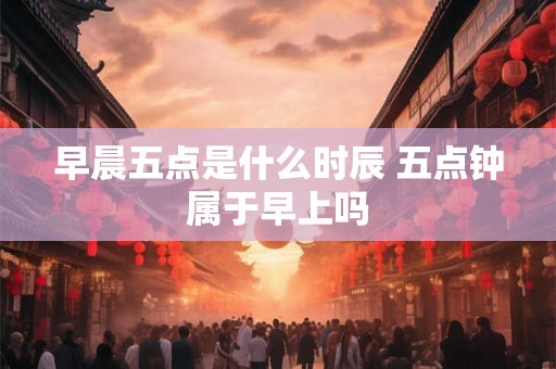 早晨五点是什么时辰 五点钟属于早上吗
