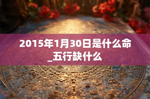 2015年1月30日是什么命_五行缺什么 2015年1月30日是什么命_五行缺什么