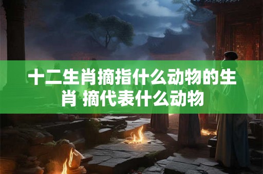 十二生肖摘指什么动物的生肖 摘代表什么动物 十二生肖摘指什么动物的生肖 摘代表什么动物