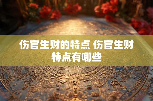 伤官生财的特点 伤官生财特点有哪些 伤官生财的特点 伤官生财特点有哪些
