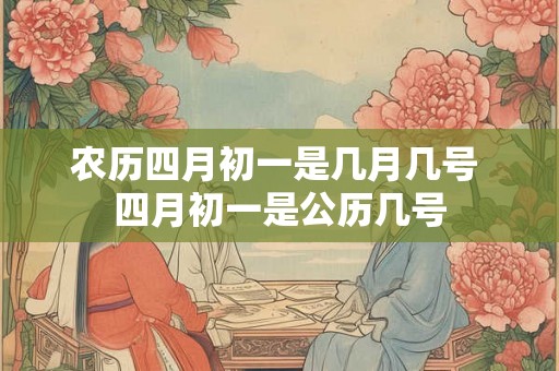 农历四月初一是几月几号 四月初一是公历几号 农历四月初一是几月几号 四月初一是公历几号