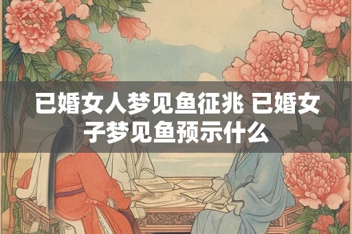 已婚女人梦见鱼征兆 已婚女子梦见鱼预示什么