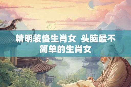 精明装傻生肖女 头脑最不简单的生肖女 精明装傻生肖女 头脑最不简单的生肖女