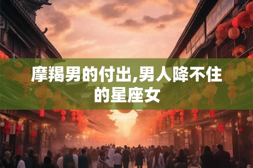 摩羯男的付出,男人降不住的星座女