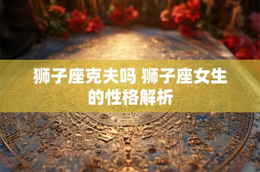 狮子座克夫吗 狮子座女生的性格解析