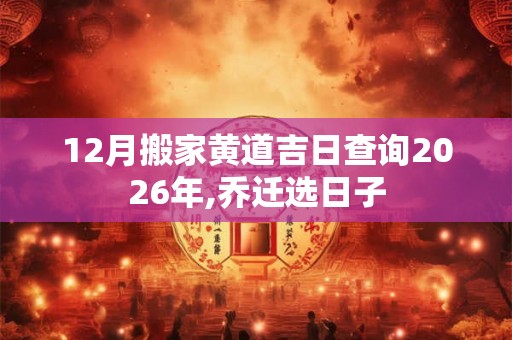 12月搬家黄道吉日查询2026年,乔迁选日子