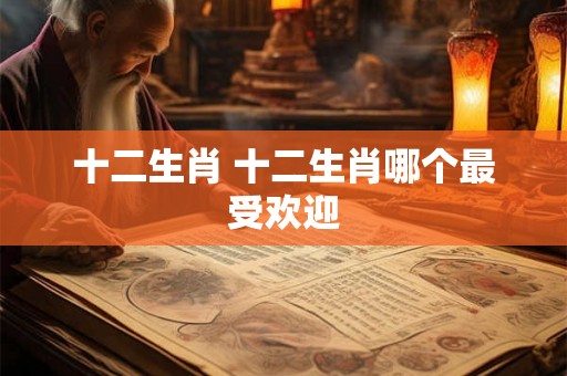 十二生肖 十二生肖哪个最受欢迎