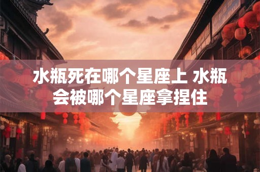 水瓶死在哪个星座上 水瓶会被哪个星座拿捏住 水瓶死在哪个星座上 水瓶会被哪个星座拿捏住