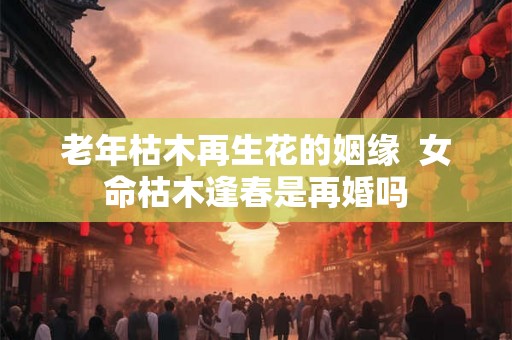 老年枯木再生花的姻缘  女命枯木逢春是再婚吗