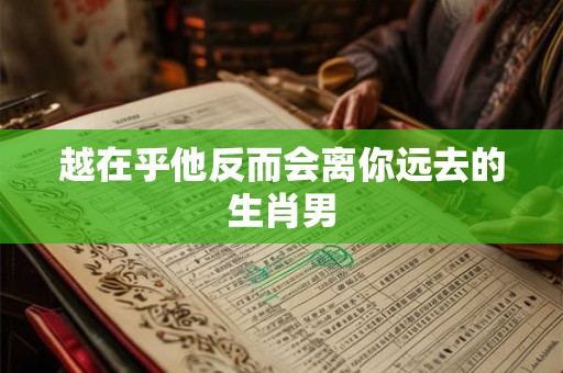 越在乎他反而会离你远去的生肖男 越在乎他反而会离你远去的生肖男