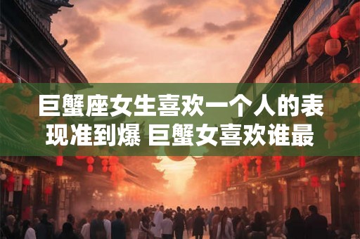 巨蟹座女生喜欢一个人的表现准到爆 巨蟹女喜欢谁最明显