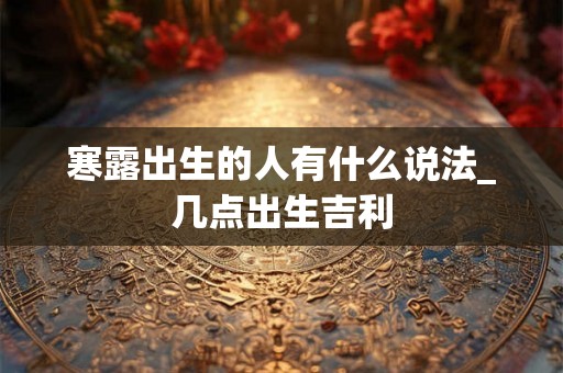 寒露出生的人有什么说法_几点出生吉利 寒露出生的人有什么说法_几点出生吉利
