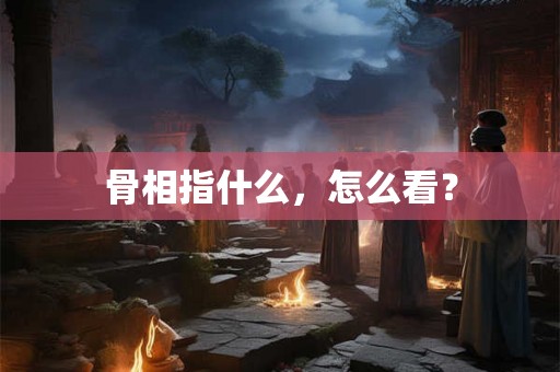 骨相指什么,怎么看? 骨相指什么,怎么看?