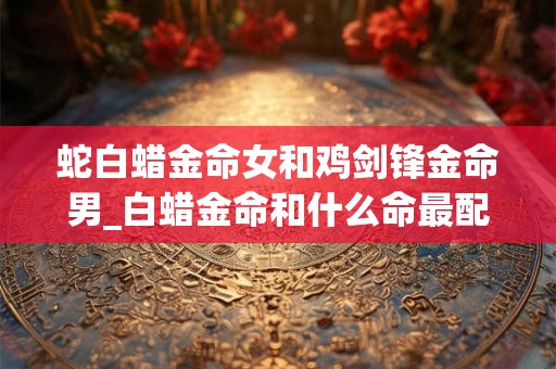蛇白蜡金命女和鸡剑锋金命男_白蜡金命和什么命最配