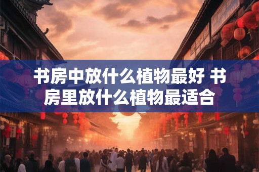 书房中放什么植物最好 书房里放什么植物最适合
