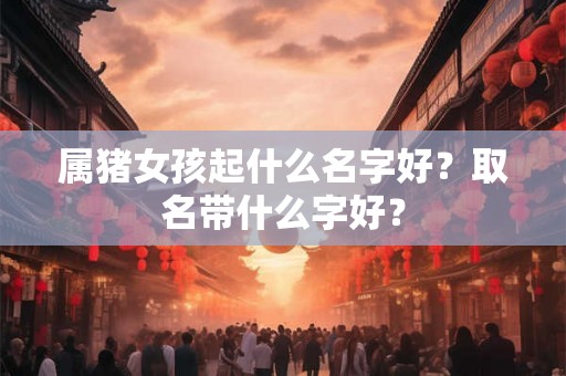 属猪女孩起什么名字好？取名带什么字好？