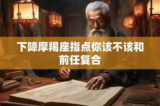 下降摩羯座指点你该不该和前任复合 下降摩羯座指点你该不该和前任复合
