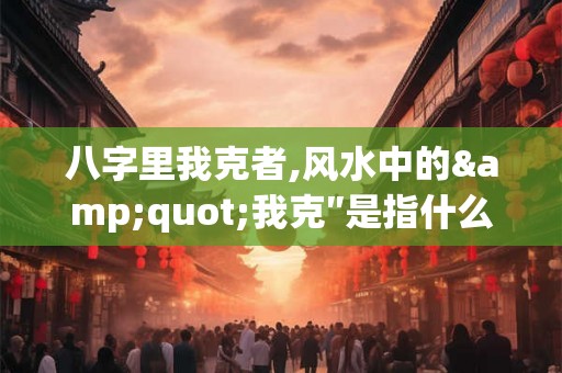 八字里我克者,风水中的"我克″是指什么? 八字里我克者,风水中的"我克″是指什么?