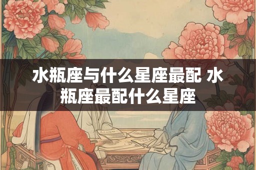 水瓶座与什么星座最配 水瓶座最配什么星座