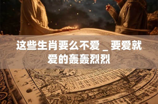 这些生肖要么不爱＿要爱就爱的轰轰烈烈