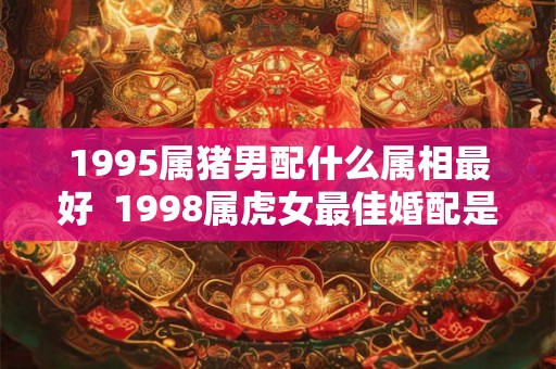 1995属猪男配什么属相最好 1998属虎女最佳婚配是 1995属猪男配什么属相最好 1998属虎女最佳婚配是