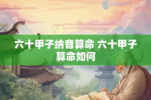 六十甲子纳音算命 六十甲子算命如何 六十甲子纳音算命 六十甲子算命如何