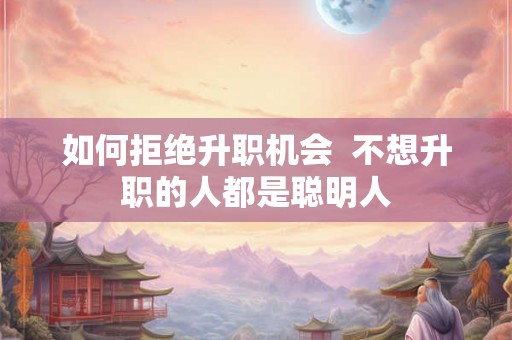 如何拒绝升职机会  不想升职的人都是聪明人
