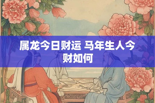 属龙今日财运 马年生人今财如何