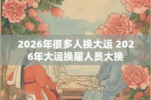 2026年很多人换大运 2026年大运换届人员大换
