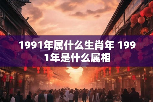 1991年属什么生肖年 1991年是什么属相 1991年属什么生肖年 1991年是什么属相