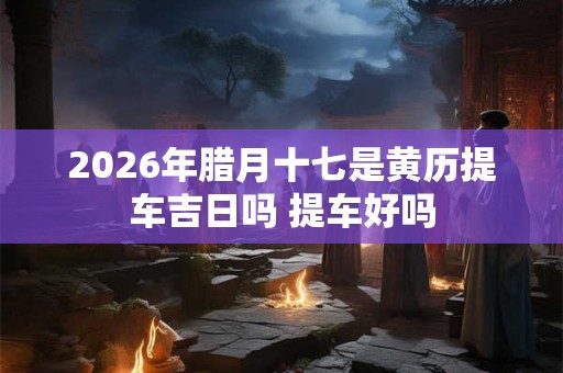 2026年腊月十七是黄历提车吉日吗 提车好吗 2026年腊月十七是黄历提车吉日吗 提车好吗