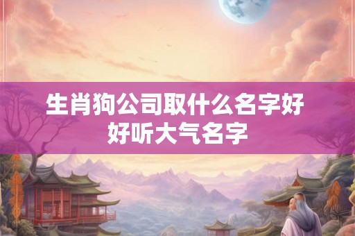 生肖狗公司取什么名字好 好听大气名字 生肖狗公司取什么名字好 好听大气名字