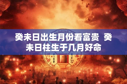 癸未日出生月份看富贵 癸未日柱生于几月好命 癸未日出生月份看富贵 癸未日柱生于几月好命