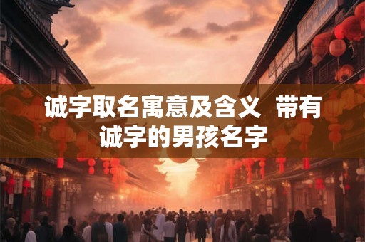 诚字取名寓意及含义 带有诚字的男孩名字 诚字取名寓意及含义 带有诚字的男孩名字