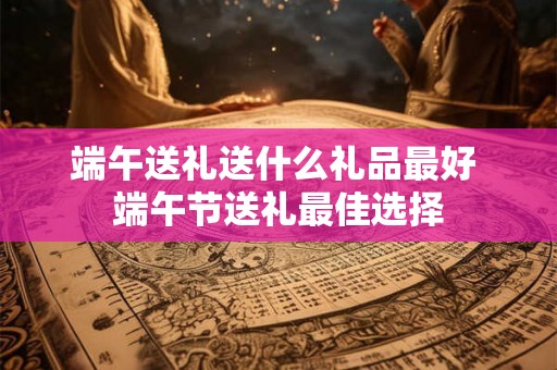 端午送礼送什么礼品最好 端午节送礼最佳选择
