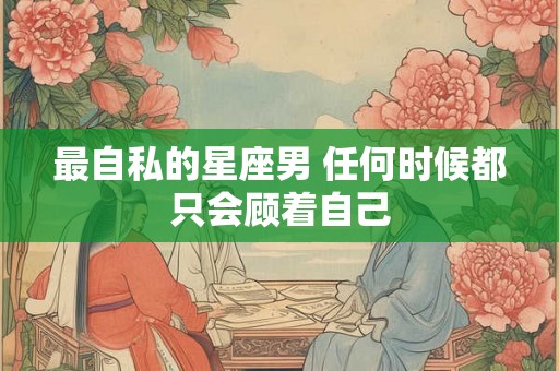 最自私的星座男 任何时候都只会顾着自己