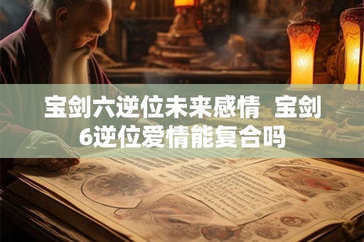 宝剑六逆位未来感情  宝剑6逆位爱情能复合吗