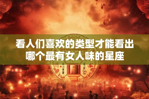 看人们喜欢的类型才能看出哪个最有女人味的星座