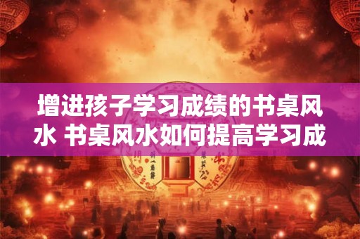 增进孩子学习成绩的书桌风水 书桌风水如何提高学习成绩